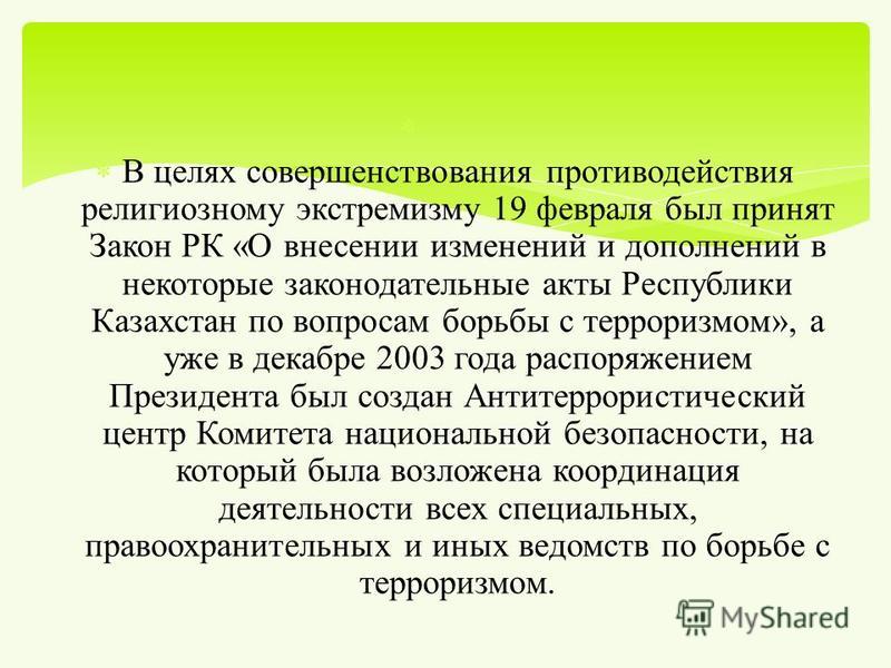 В целях совершенствования противодействия религиозному экстремизму 19 февраля был принят Закон РК « О внесении изменений и дополнений в некоторые законодательные акты Республики Казахстан по вопросам борьбы с терроризмом », а уже в декабре 2003 года 