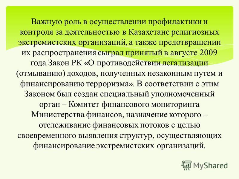 Важную роль в осуществлении профилактики и контроля за деятельностью в Казахстане религиозных экстремистских организаций, а также предотвращении их распространения сыграл принятый в августе 2009 года Закон РК « О противодействии легализации ( отмыван