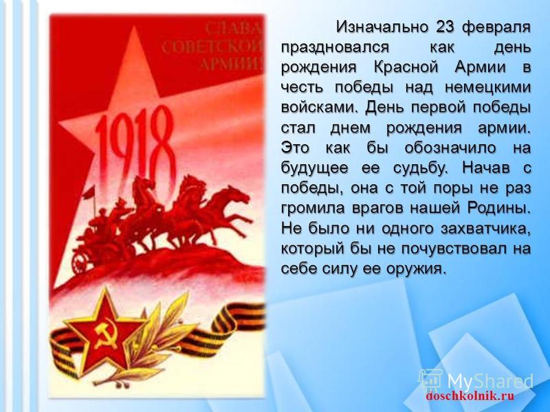 Изначально 23 февраля праздновался как день рождения Красной Армии в честь победы над немецкими войсками. День первой победы стал днем рождения армии. Это как бы обозначило на будущее ее судьбу. Начав с победы, она с той поры не раз громила врагов на