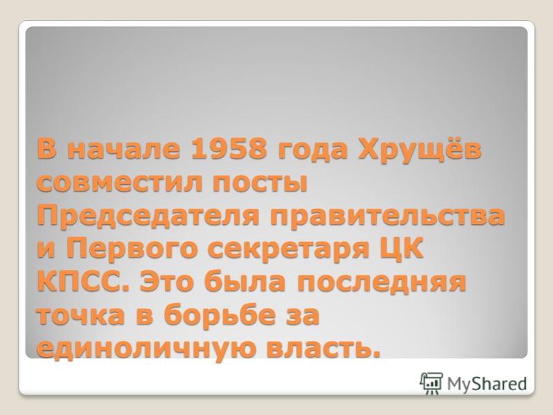 В начале 1958 года Хрущёв совместил посты Председателя правительства и Первого секретаря ЦК КПСС. Это была последняя точка в борьбе за единоличную власть.
