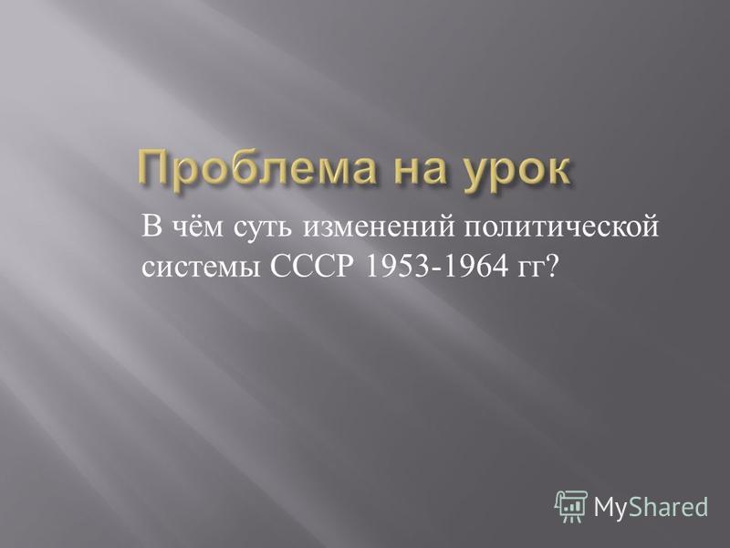В чём суть изменений политической системы СССР 1953-1964 гг ?