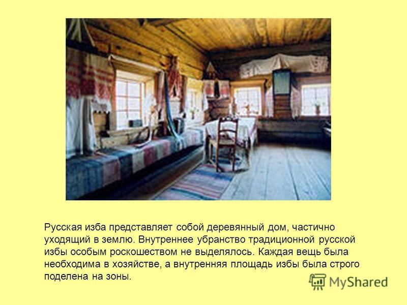 Русская изба представляет собой деревянный дом, частично уходящий в землю. Внутреннее убранство традиционной русской избы особым роскошеством не выделялось. Каждая вещь была необходима в хозяйстве, а внутренняя площадь избы была строго поделена на зо