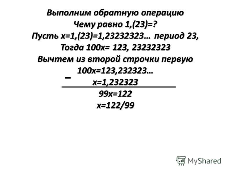 Выполним обратную операцию Чему равно 1,(23)=? Пусть х=1,(23)=1,23232323… период 23, Тогда 100 х= 123, 23232323 Вычтем из второй строчки первую 100 х=123,232323…х=1,23232399 х=122 х=122/99