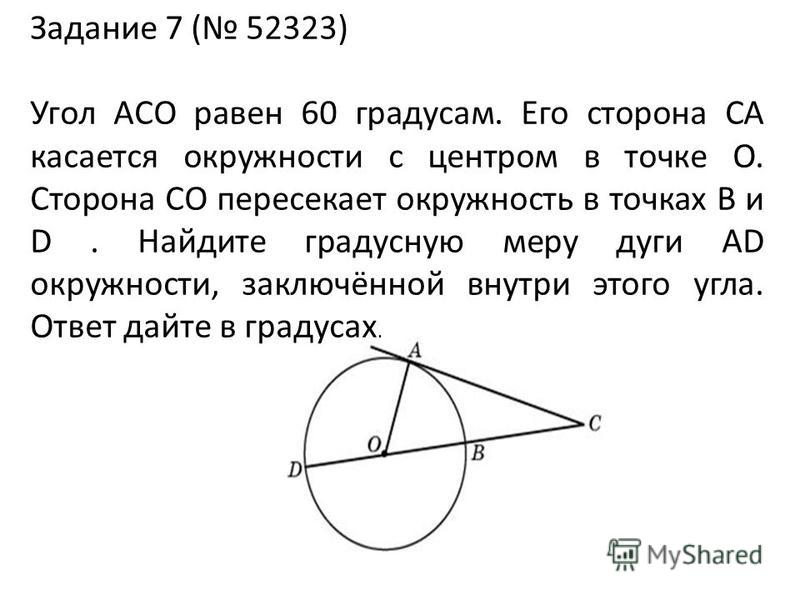 Задание 7 ( 52323) Угол ACO равен 60 градусам. Его сторона CA касается окружности с центром в точке O. Сторона CO пересекает окружность в точках B и D. Найдите градусную меру дуги AD окружности, заключённой внутри этого угла. Ответ дайте в градусах.
