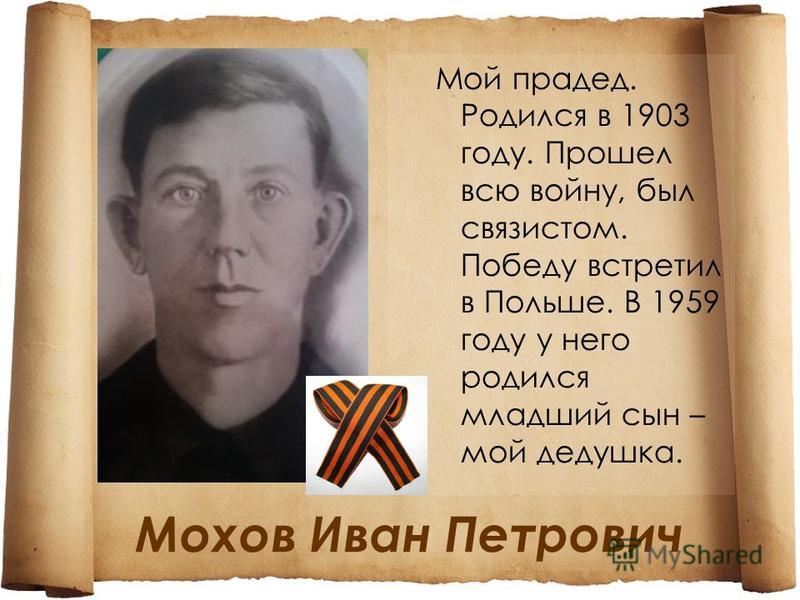 Мохов Иван Петрович Мой прадед. Родился в 1903 году. Прошел всю войну, был связистом. Победу встретил в Польше. В 1959 году у него родился младший сын – мой дедушка.