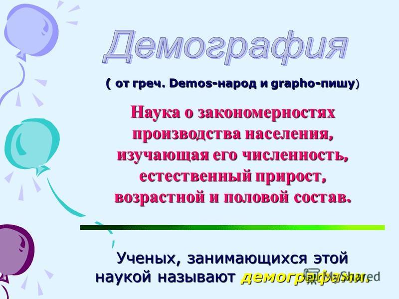 ( от греч. Demos-народ и grapho-пишу ) Наука о закономерностях производства населения, изучающая его численность, естественный прирост, возрастной и половой состав. Ученых, занимающихся этой наукой называют демографами.