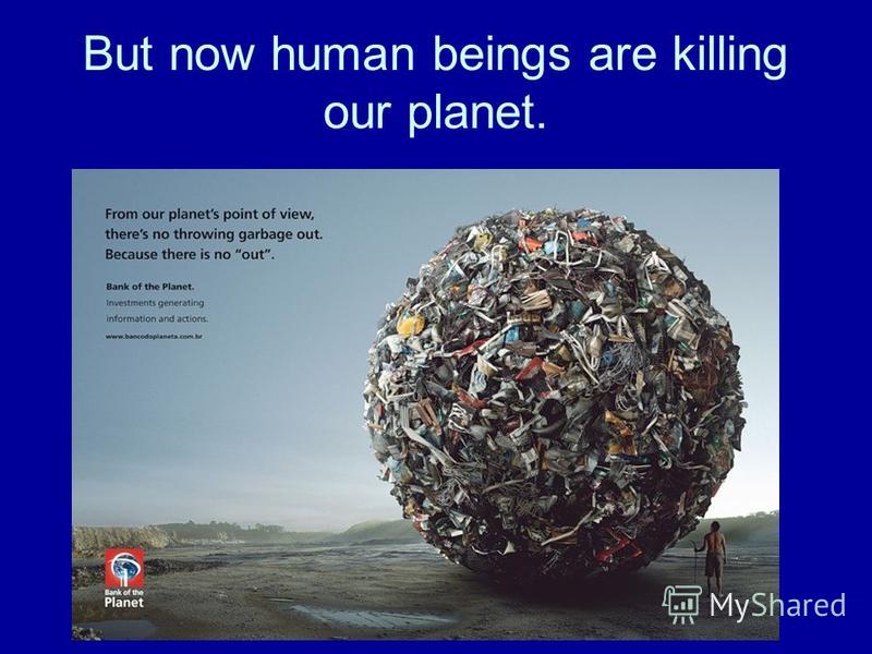 But now human beings are killing our planet.