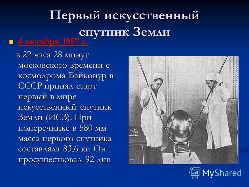 Первый искусственный спутник Земли 4 октября 1957 г. 4 октября 1957 г. в 22 часа 28 минут московского времени с космодрома Байконур в СССР принял старт первый в мире искусственный спутник Земли (ИСЗ). При поперечнике в 580 мм масса первого спутника с