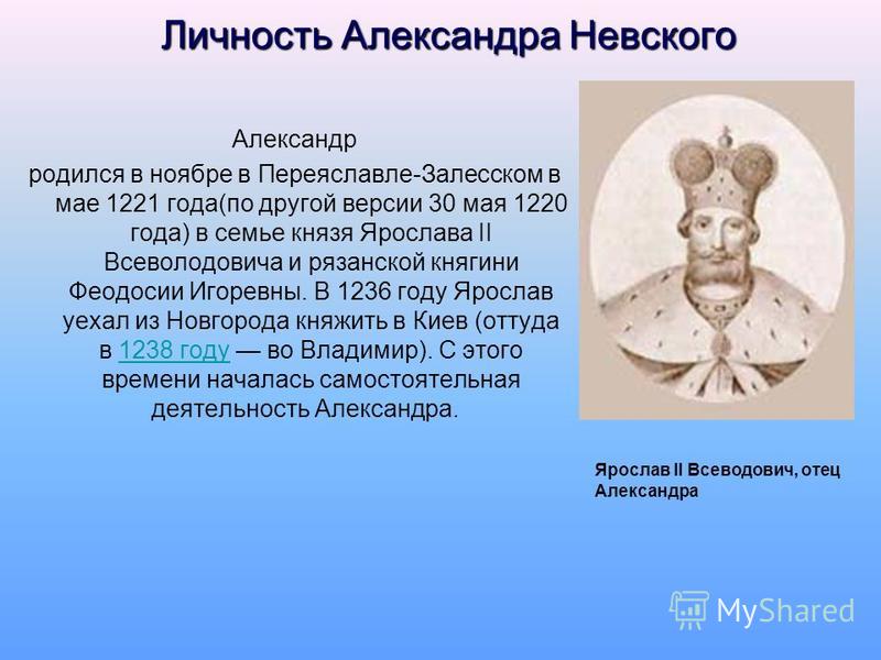 Личность Александра Невского Александр родился в ноябре в Переяславле-Залесском в мае 1221 года(по другой версии 30 мая 1220 года) в семье князя Ярослава II Всеволодовича и рязанской княгини Феодосии Игоревны. В 1236 году Ярослав уехал из Новгорода к