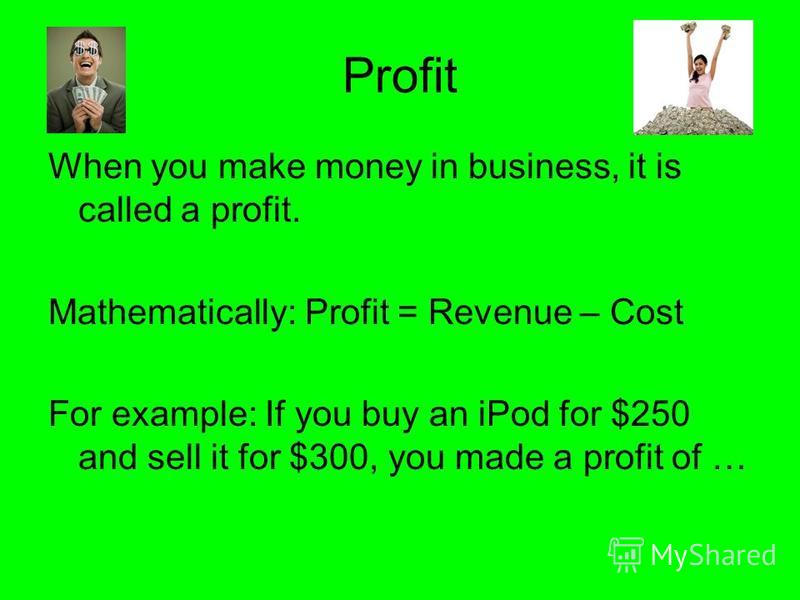 Profit When you make money in business, it is called a profit. Mathematically: Profit = Revenue – Cost For example: If you buy an iPod for $250 and sell it for $300, you made a profit of …