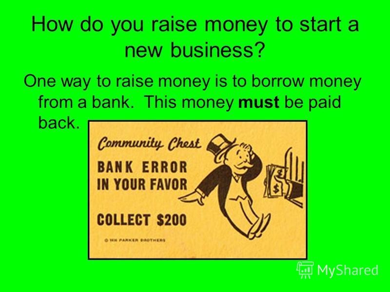 How do you raise money to start a new business? One way to raise money is to borrow money from a bank. This money must be paid back.