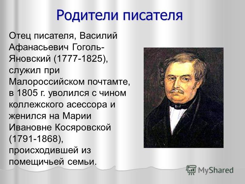 Отец писателя, Василий Афанасьевич Гоголь- Яновский (1777-1825), служил при Малороссийском почтамте, в 1805 г. уволился с чином коллежского асессора и женился на Марии Ивановне Косяровской (1791-1868), происходившей из помещичьей семьи.
