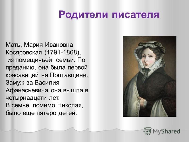 Мать, Мария Ивановна Косяровская (1791-1868), из помещичьей семьи. По преданию, она была первой красавицей на Полтавщине. Замуж за Василия Афанасьевича она вышла в четырнадцати лет. В семье, помимо Николая, было еще пятеро детей. Родители писателя