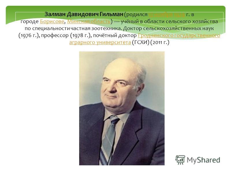 Залман Давидович Гильман (родился 17 ноября 1929 г. в городе Борисове, Минская область) учёный в области сельского хозяйства по специальности частная зоотехника. Доктор сельскохозяйственных наук (1976 г.), профессор (1978 г.), почётный доктор Гроднен