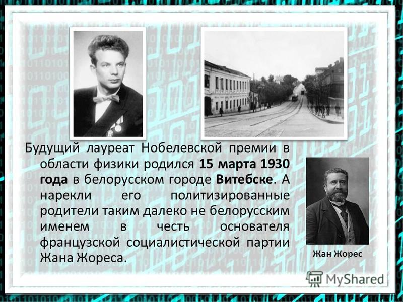 Будущий лауреат Нобелевской премии в области физики родился 15 марта 1930 года в белорусском городе Витебске. А нарекли его политизированные родители таким далеко не белорусским именем в честь основателя французской социалистической партии Жана Жорес