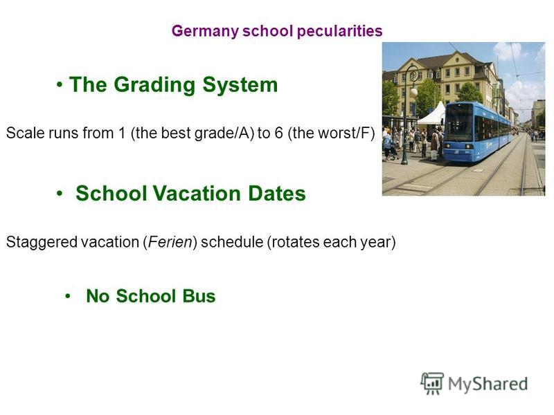 Germany school pecularities The Grading System Scale runs from 1 (the best grade/A) to 6 (the worst/F) School Vacation Dates Staggered vacation (Ferien) schedule (rotates each year) No School Bus