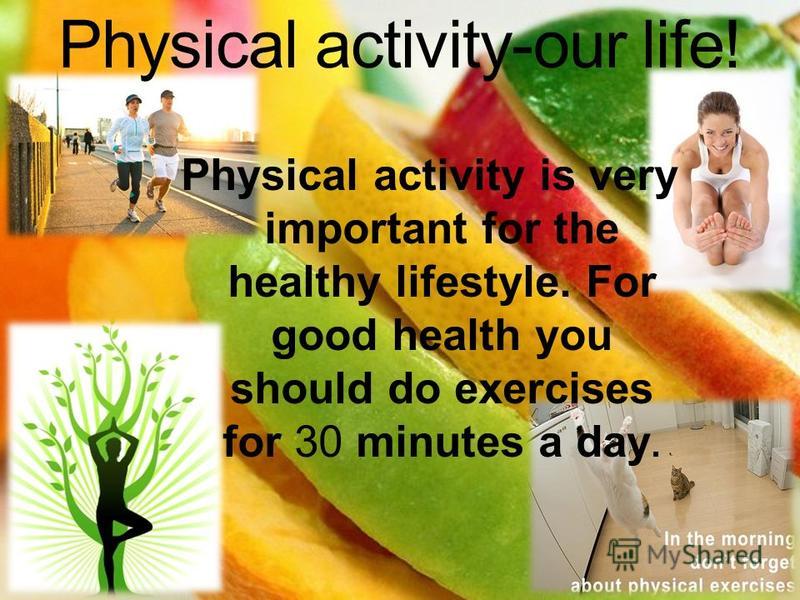 Physical activity-our life! Physical activity is very important for the healthy lifestyle. For good health you should do exercises for 30 minutes a day.