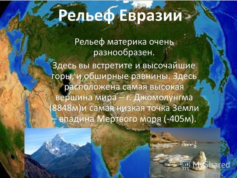 Рельеф материка очень разнообразен. Здесь вы встретите и высочайшие горы, и обширные равнины. Здесь расположена самая высокая вершина мира – г. Джомолунгма (8848 м)и самая низкая точка Земли – впадина Мертвого моря (-405 м). Рельеф Евразии