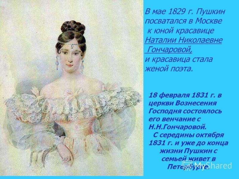 В мае 1829 г. Пушкин посватался в Москве к юной красавице Наталии Николаевне Гончаровой, и красавица стала женой поэта. 18 февраля 1831 г. в церкви Вознесения Господня состоялось его венчание с Н.Н.Гончаровой. С середины октября 1831 г. и уже до конц