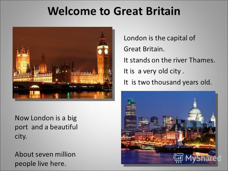 Welcome to Great Britain London is the capital of Great Britain. It stands on the river Thames. It is а very old city. It is two thousand years old. Now London is a big port and a beautiful city. About seven million people live here.