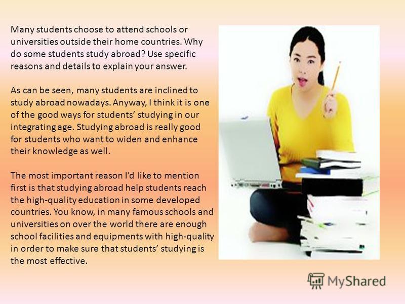 Many students choose to attend schools or universities outside their home countries. Why do some students study abroad? Use specific reasons and details to explain your answer. As can be seen, many students are inclined to study abroad nowadays. Anyw