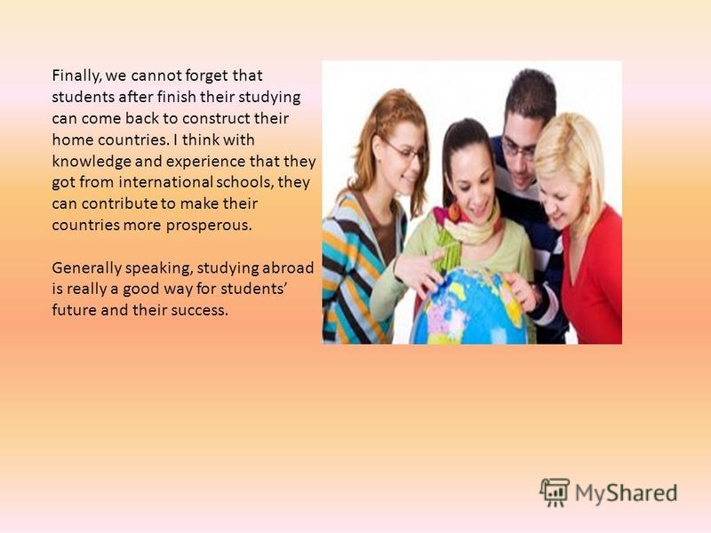 Finally, we cannot forget that students after finish their studying can come back to construct their home countries. I think with knowledge and experience that they got from international schools, they can contribute to make their countries more pros