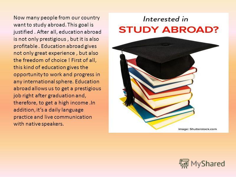 Now many people from our country want to study abroad. This goal is justified. After all, education abroad is not only prestigious, but it is also profitable. Education abroad gives not only great experience, but also the freedom of choice ! First of