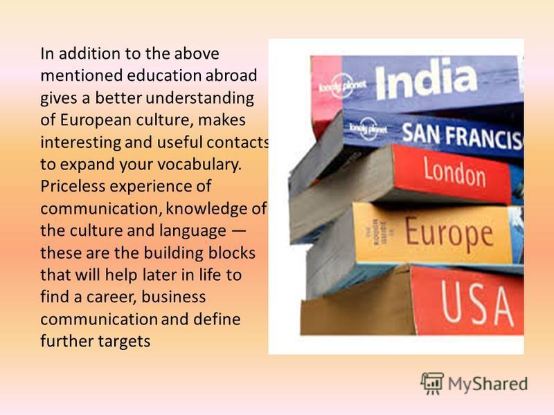 In addition to the above mentioned education abroad gives a better understanding of European culture, makes interesting and useful contacts to expand your vocabulary. Priceless experience of communication, knowledge of the culture and language these 
