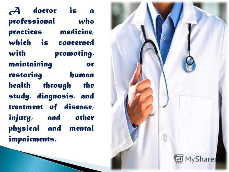 A doctor is a professional who practices medicine, which is concerned with promoting, maintaining or restoring human health through the study, diagnosis, and treatment of disease, injury, and other physical and mental impairments.