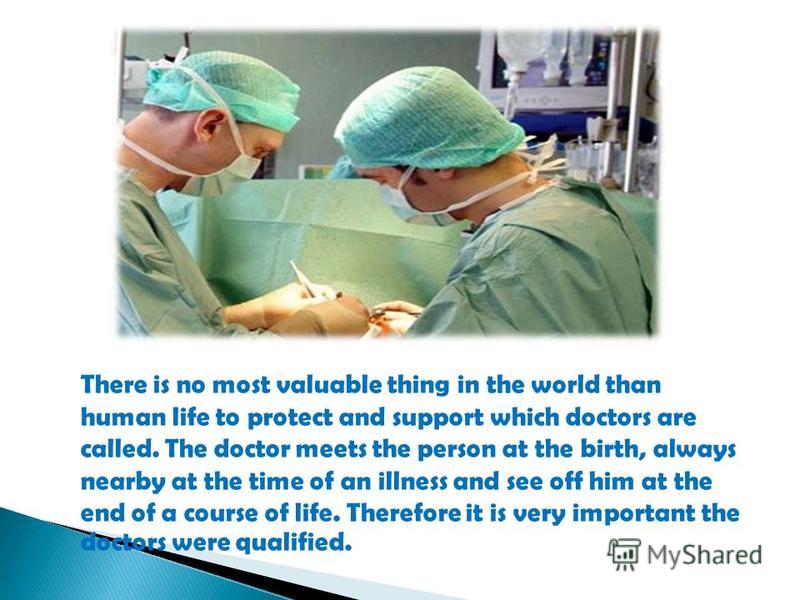 There is no most valuable thing in the world than human life to protect and support which doctors are called. The doctor meets the person at the birth, always nearby at the time of an illness and see off him at the end of a course of life. Therefore 