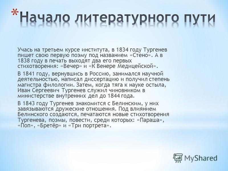 Учась на третьем курсе института, в 1834 году Тургенев пишет свою первую поэму под названием «Стено». А в 1838 году в печать выходят два его первых стихотворения: «Вечер» и «К Венере Медицейской». В 1841 году, вернувшись в Россию, занимался научной д