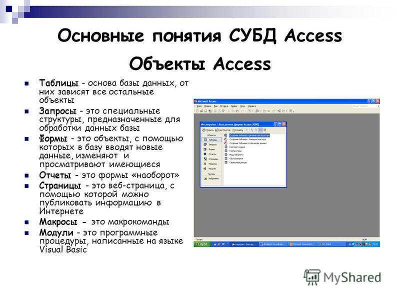 Основные понятия СУБД Access Объекты Access Таблицы - основа базы данных, от них зависят все остальные объекты Запросы - это специальные структуры, предназначенные для обработки данных базы Формы - это объекты, с помощью которых в базу вводят новые д