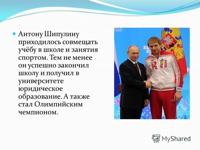 Антону Шипулину приходилось совмещать учёбу в школе и занятия спортом. Тем не менее он успешно закончил школу и получил в университете юридическое образование. А также стал Олимпийским чемпионом.