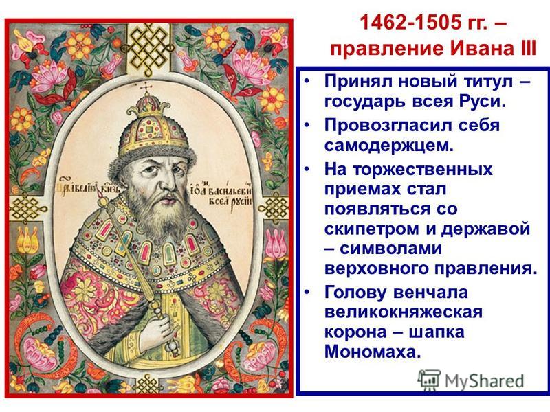 1462-1505 гг. – правление Ивана III Принял новый титул – государь всея Руси. Провозгласил себя самодержцем. На торжественных приемах стал появляться со скипетром и державой – символами верховного правления. Голову венчала великокняжеская корона – шап