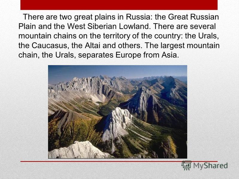 There are two great plains in Russia: the Great Russian Plain and the West Siberian Lowland. There are several mountain chains on the territory of the country: the Urals, the Caucasus, the Altai and others. The largest mountain chain, the Urals, sepa