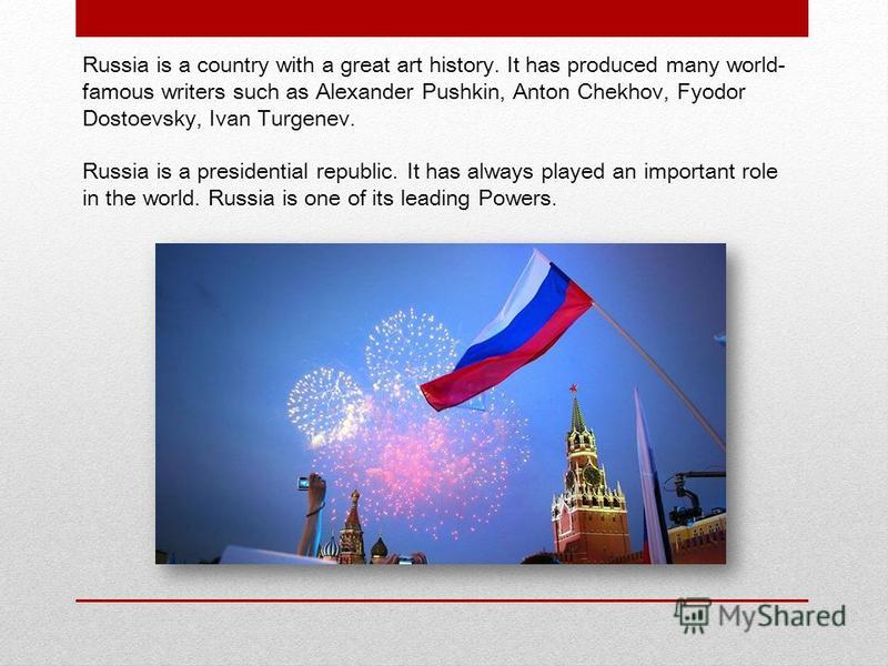 Russia is a country with a great art history. It has produced many world- famous writers such as Alexander Pushkin, Anton Chekhov, Fyodor Dostoevsky, Ivan Turgenev. Russia is a presidential republic. It has always played an important role in the worl