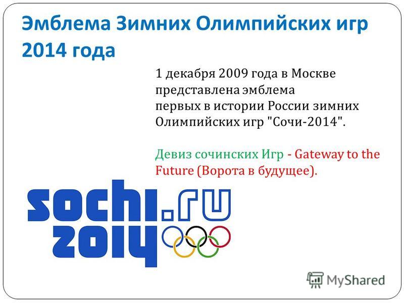 Эмблема Зимних Олимпийских игр 2014 года 1 декабря 2009 года в Москве представлена эмблема первых в истории России зимних Олимпийских игр Сочи-2014. Девиз сочинских Игр - Gateway to the Future (Ворота в будущее).