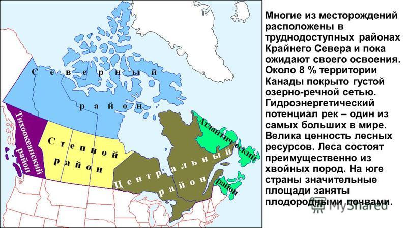 Многие из месторождений расположены в труднодоступных районах Крайнего Севера и пока ожидают своего освоения. Около 8 % территории Канады покрыто густой озерно-речной сетью. Гидроэнергетический потенциал рек – один из самых больших в мире. Велика цен