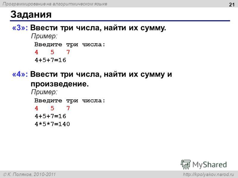 Программирование на алгоритмическом языке К. Поляков, 2010-2011 http://kpolyakov.narod.ru Задания 21 «3»: Ввести три числа, найти их сумму. Пример: Введите три числа: 4 5 7 4+5+7=16 «4»: Ввести три числа, найти их сумму и произведение. Пример: Введит