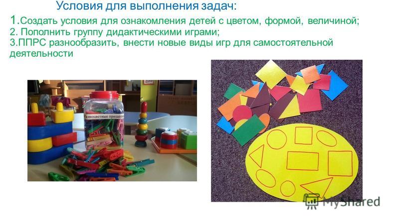 Условия для выполнения задач: 1. Создать условия для ознакомления детей с цветом, формой, величиной; 2. Пополнить группу дидактическими играми; 3. ППРС разнообразить, внести новые виды игр для самостоятельной деятельности