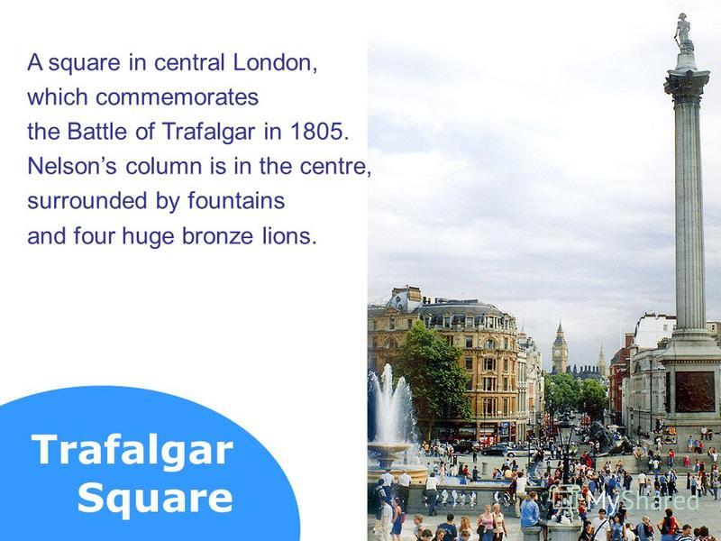 Trafalgar Square A square in central London, which commemorates the Battle of Trafalgar in 1805. Nelsons column is in the centre, surrounded by fountains and four huge bronze lions.
