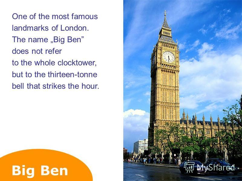 Big Ben One of the most famous landmarks of London. The name Big Ben does not refer to the whole clocktower, but to the thirteen-tonne bell that strikes the hour.