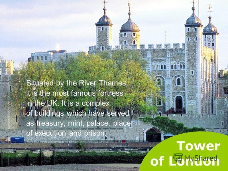 Tower of London Situated by the River Thames, it is the most famous fortress in the UK. It is a complex of buildings which have served as treasury, mint, palace, place of execution and prison.