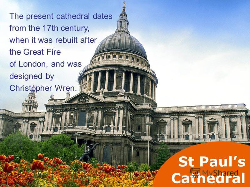 St Pauls Cathedral The present cathedral dates from the 17th century, when it was rebuilt after the Great Fire of London, and was designed by Christopher Wren.