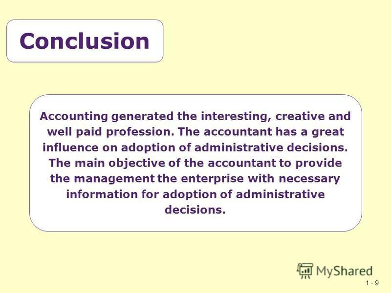 1 - 9 Conclusion Accounting generated the interesting, creative and well paid profession. The accountant has a great influence on adoption of administrative decisions. The main objective of the accountant to provide the management the enterprise with