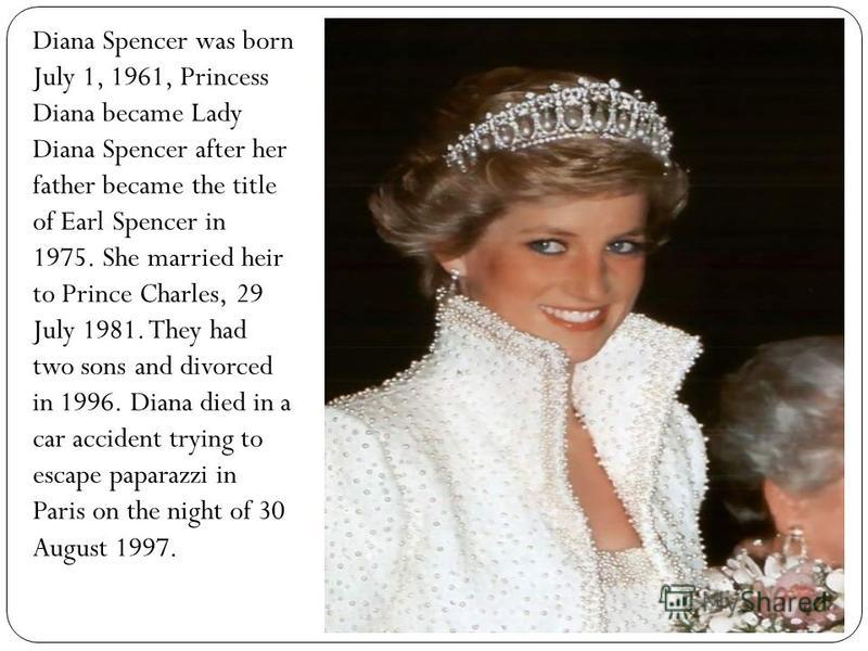 Diana Spencer was born July 1, 1961, Princess Diana became Lady Diana Spencer after her father became the title of Earl Spencer in 1975. She married heir to Prince Charles, 29 July 1981. They had two sons and divorced in 1996. Diana died in a car acc