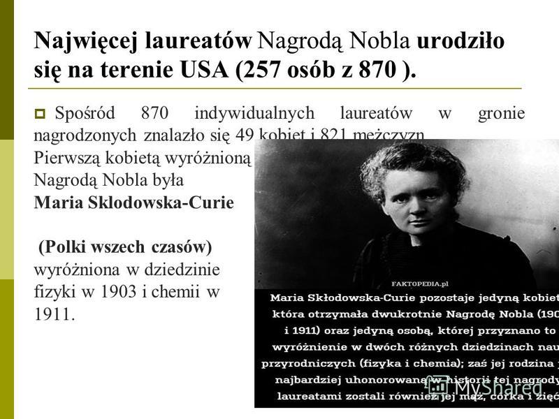 Najwięcej laureatów Nagrodą Nobla urodziło się na terenie USA (257 osób z 870 ). Spośród 870 indywidualnych laureatów w gronie nagrodzonych znalazło się 49 kobiet i 821 mężczyzn. Pierwszą kobietą wyróżnioną Nagrodą Nobla była Maria Sklodowska-Curie (