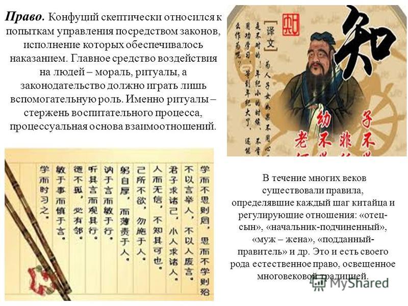 Право. Конфуций скептически относился к попыткам управления посредством законов, исполнение которых обеспечивалось наказанием. Главное средство воздействия на людей – мораль, ритуалы, а законодательство должно играть лишь вспомогательную роль. Именно