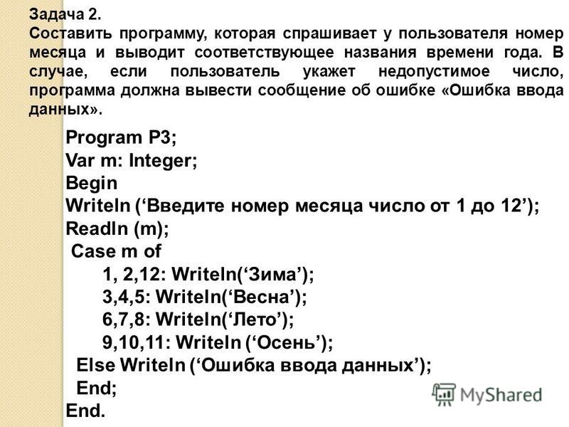 Program P3; Var m: Integer; Begin Writeln (Введите номер месяца число от 1 до 12); Readln (m); Case m of 1, 2,12: Writeln(Зима); 3,4,5: Writeln(Весна); 6,7,8: Writeln(Лето); 9,10,11: Writeln (Осень); Else Writeln (Ошибка ввода данных); End; End. Зада