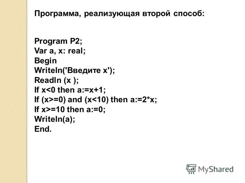 Программа, реализующая второй способ: Program P2; Var a, x: real; Begin Writeln('Введите x'); Readln (x ); If x<0 then a:=x+1; If (x>=0) and (x<10) then a:=2*x; If x>=10 then a:=0; Writeln(a); End.